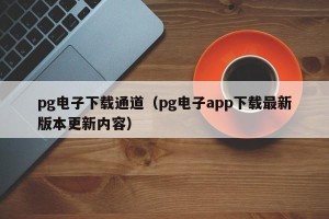 pg电子下载通道（pg电子app下载最新版本更新内容）