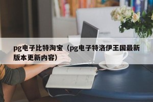 pg电子比特淘宝（pg电子特洛伊王国最新版本更新内容）
