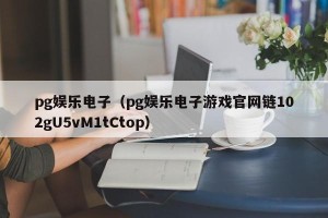 pg娱乐电子（pg娱乐电子游戏官网链102gU5vM1tCtop）