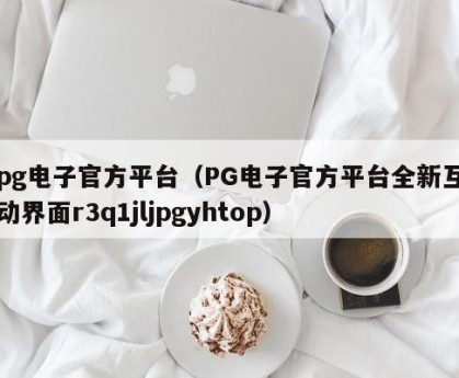pg电子官方平台（PG电子官方平台全新互动界面r3q1jljpgyhtop）