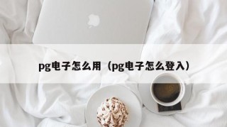 pg电子怎么用（pg电子怎么登入）