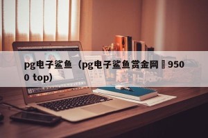 pg电子鲨鱼（pg电子鲨鱼赏金网沚9500 top）