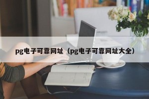 pg电子可靠网址（pg电子可靠网址大全）