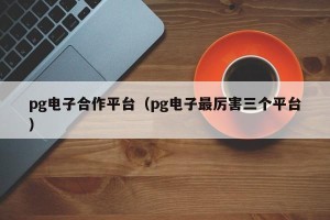 pg电子合作平台（pg电子最厉害三个平台）