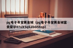 pg电子寻宝黄金城（pg电子寻宝黄金城富贵荣华07uX5qS2bG5top）