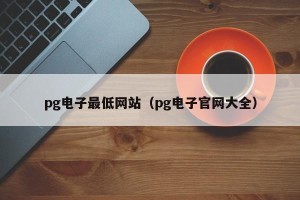 pg电子最低网站（pg电子官网大全）