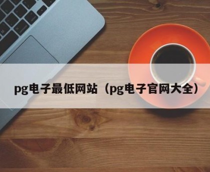 pg电子最低网站（pg电子官网大全）