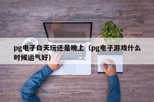 pg电子白天玩还是晚上（pg电子游戏什么时候运气好）