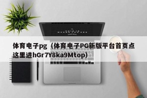 体育电子pg（体育电子PG新版平台首页点这里进hGr7Y8ka9Mtop）