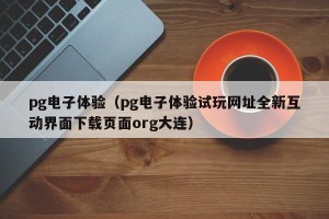 pg电子体验（pg电子体验试玩网址全新互动界面下载页面org大连）