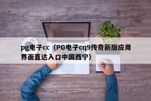 pg电子cc（PG电子cq9传奇新版应用界面直达入口中国西宁）