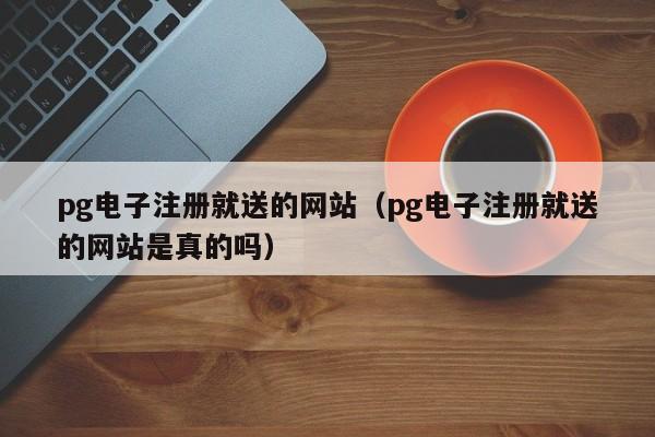 pg电子注册就送的网站(pg电子注册就送的网站是真的吗)